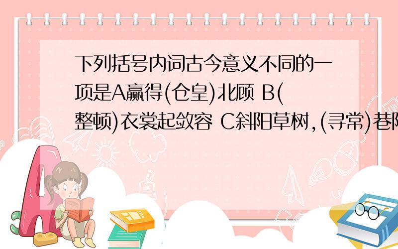 下列括号内词古今意义不同的一项是A赢得(仓皇)北顾 B(整顿)衣裳起敛容 C斜阳草树,(寻常)巷陌 D一时多少(豪杰)