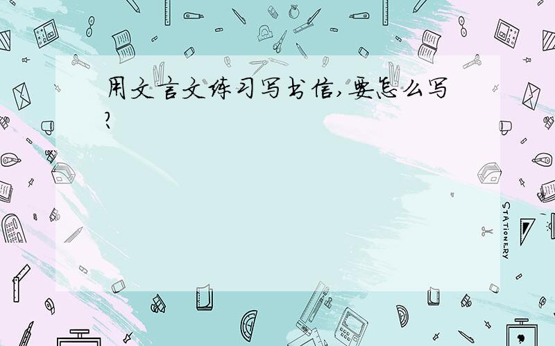 用文言文练习写书信,要怎么写?