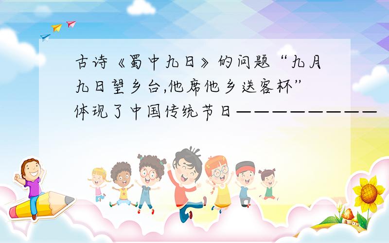 古诗《蜀中九日》的问题“九月九日望乡台,他席他乡送客杯”体现了中国传统节日————————