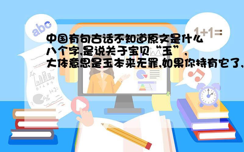 中国有句古话不知道原文是什么八个字,是说关于宝贝“玉”,大体意思是玉本来无罪,如果你持有它了,你就有罪了.原文第一个字是玉后面三个字不知道,然后是怀字,后面也不知道了.