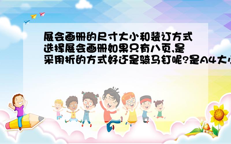 展会画册的尺寸大小和装订方式选择展会画册如果只有八页,是采用折的方式好还是骑马钉呢?是A4大小好还是做成A5大小的,或者采用方形的?