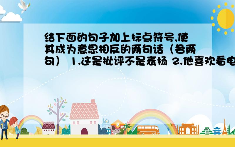 给下面的句子加上标点符号,使其成为意思相反的两句话（各两句） 1.这是批评不是表扬 2.他喜欢看电视不