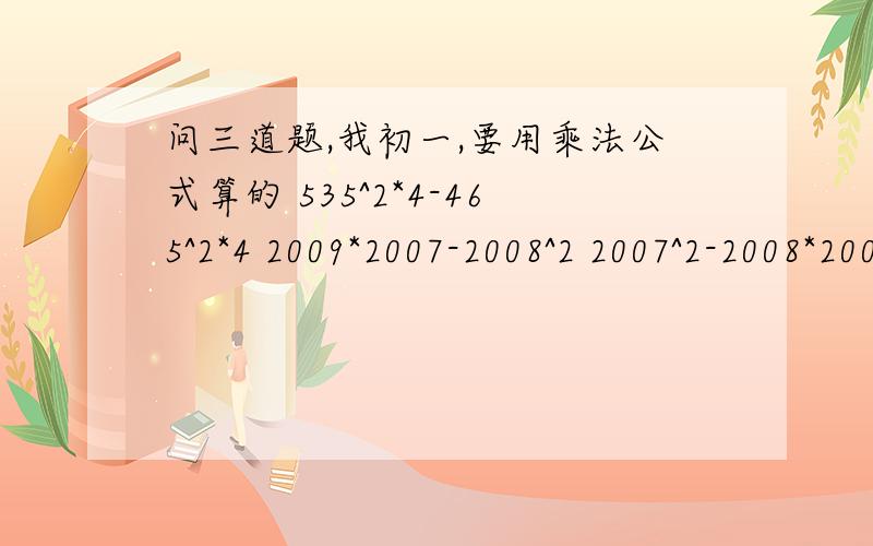 问三道题,我初一,要用乘法公式算的 535^2*4-465^2*4 2009*2007-2008^2 2007^2-2008*2006分之2007拜托了我一直在线,今天必须写完,记得一定要用乘法公式,如平方差公式和完全平方公式,谢谢谢谢……sorry发