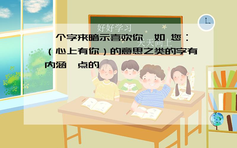 一个字来暗示喜欢你,如 您：（心上有你）的意思之类的字有内涵一点的