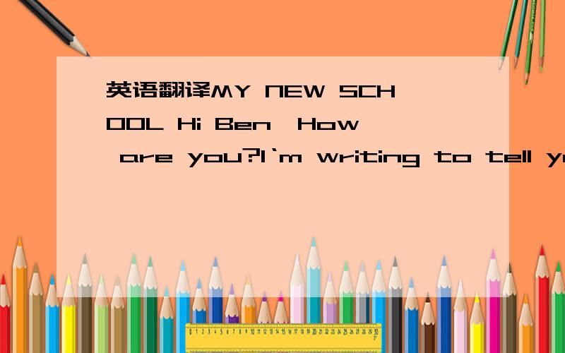 英语翻译MY NEW SCHOOL Hi Ben,How are you?I‘m writing to tell you about my new school.I‘m a bit nervous.It is called Senior High School.In England you change schools when you are about 11 years old,don‘t you?Here in America,most students cha