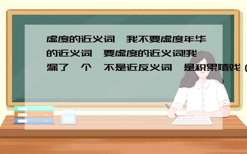 虚度的近义词,我不要虚度年华的近义词,要虚度的近义词!我漏了一个,不是近反义词,是积累嬉戏（两个字是近义词）开关（两个字是反义词）各三个