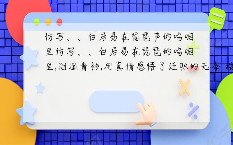 仿写、、白居易在琵琶声的呜咽里仿写、、白居易在琵琶的呜咽里,泪湿青衫,用真情感悟了迁职的无奈 按前边的这个仿写2句……古人的