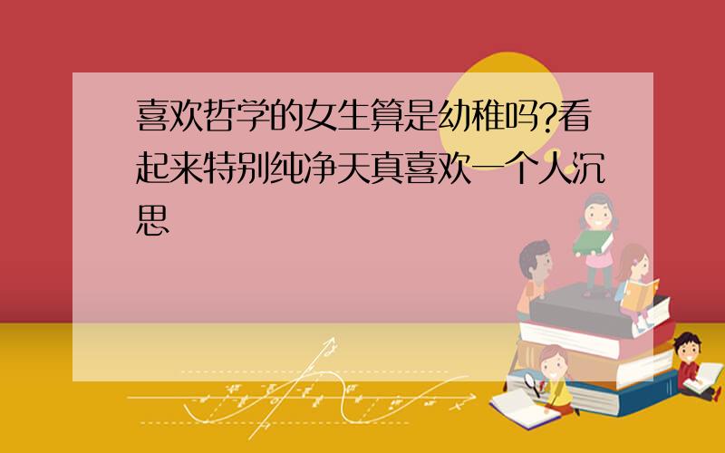 喜欢哲学的女生算是幼稚吗?看起来特别纯净天真喜欢一个人沉思