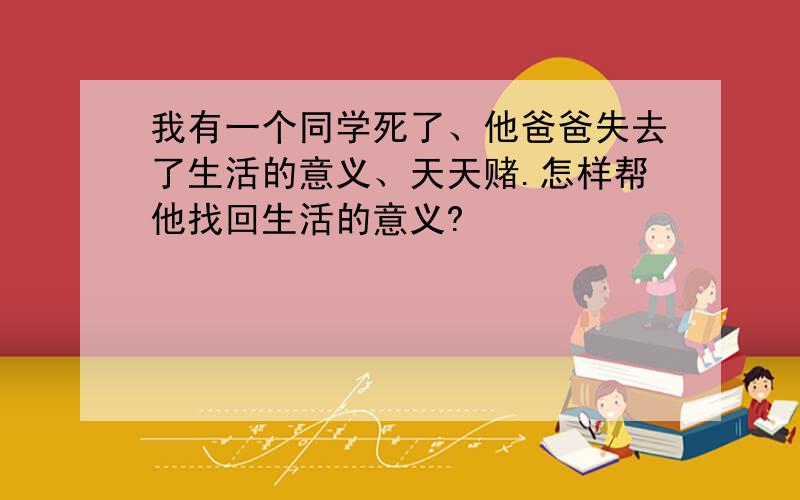 我有一个同学死了、他爸爸失去了生活的意义、天天赌.怎样帮他找回生活的意义?