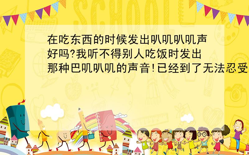 在吃东西的时候发出叭叽叭叽声好吗?我听不得别人吃饭时发出那种巴叽叭叽的声音!已经到了无法忍受的地步!心慌,抓狂!这种声音就像狗喝水时舌头舔水的声音!我怎么才能听到后,不再反感!