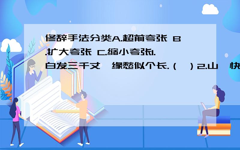 修辞手法分类A.超前夸张 B.扩大夸张 C.缩小夸张1.白发三千丈,缘愁似个长.（ ）2.山,快马加鞭未下鞍.惊回首,离天三尺三.（ ）3.教室里静得连掉下一根针都听得见.（ ）