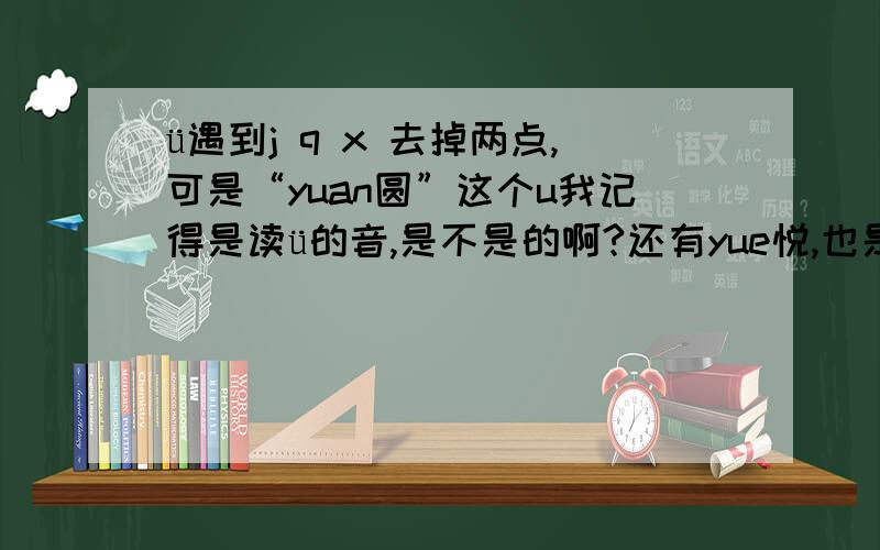 ü遇到j q x 去掉两点,可是“yuan圆”这个u我记得是读ü的音,是不是的啊?还有yue悦,也是这样的吧.ü遇到y也去掉两点吗?