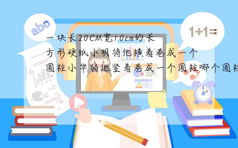 一块长20CM宽10cm的长方形硬纸小明将他横着卷成一个圆柱小华将他竖着卷成一个圆柱哪个圆柱积大?大多少?