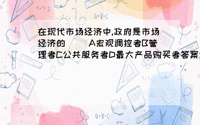 在现代市场经济中,政府是市场经济的（） A宏观调控者B管理者C公共服务者D最大产品购买者答案选了ACD 可我觉得政府不应该是最大产品购买者,而应该选B管理者.求专业人士解答.