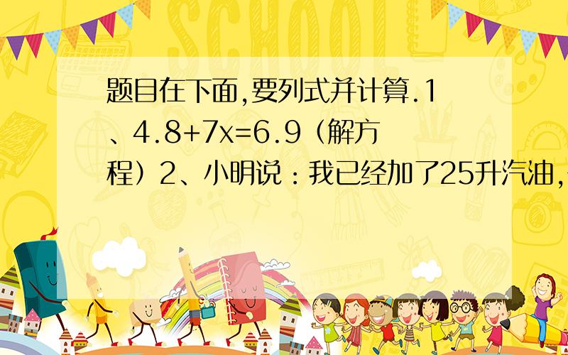 题目在下面,要列式并计算.1、4.8+7x=6.9（解方程）2、小明说：我已经加了25升汽油,去距离加油站150千米的地方,往返一次,汽油够用吗?为什么?,（每升汽油可行驶6.4千米.）