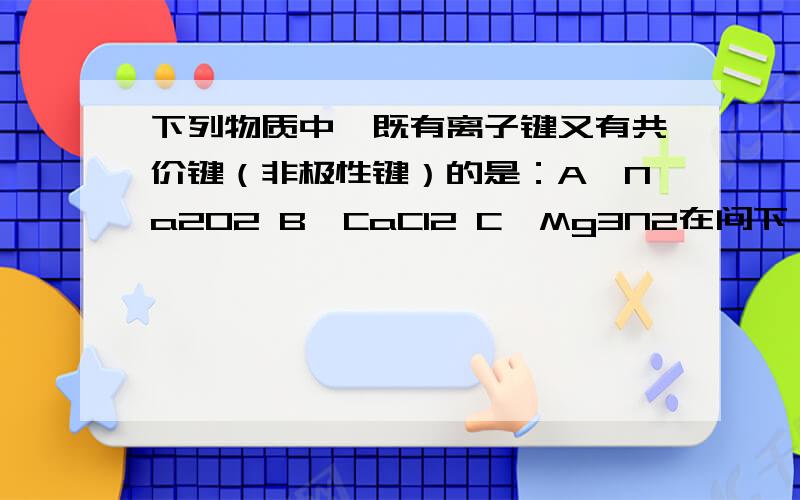 下列物质中,既有离子键又有共价键（非极性键）的是：A,Na2O2 B,CaCl2 C,Mg3N2在问下：这三个物质为什么有的既有离子键又有共价键（非极性键）,有的没有?看着化学式不都一样吗,都有O2,Cl2,N2这