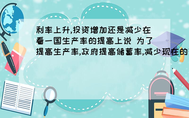 利率上升,投资增加还是减少在看一国生产率的提高上说 为了提高生产率,政府提高储蓄率,减少现在的消费,更多的资金投入资本储存上,未来会迎来经济的飞速发展 这个貌似是利率上升,投资