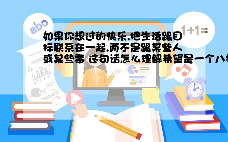 如果你想过的快乐,把生活跟目标联系在一起,而不是跟某些人或某些事 这句话怎么理解希望是一个八零后或是七零后来回答