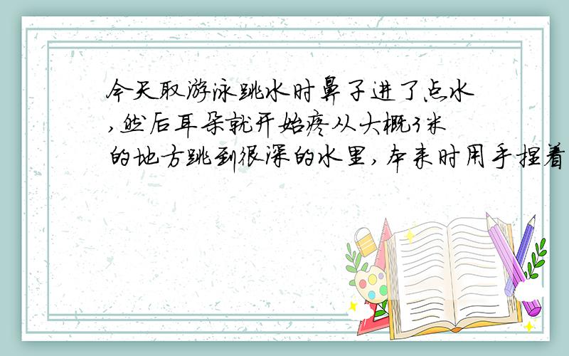 今天取游泳跳水时鼻子进了点水,然后耳朵就开始疼从大概3米的地方跳到很深的水里,本来时用手捏着鼻子的,但是入水时鼻子里还是进了一些水.然后左耳就开始有些疼,有些胀.特别是打嗝的时