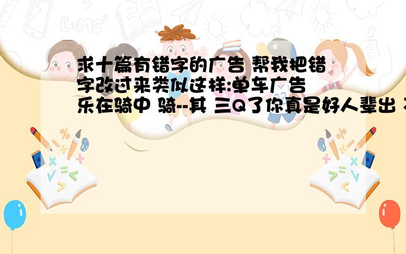 求十篇有错字的广告 帮我把错字改过来类似这样:单车广告 乐在骑中 骑--其 三Q了你真是好人辈出 不过少了6个呀 你们真他妈是好人啊~555555555 5555555555555