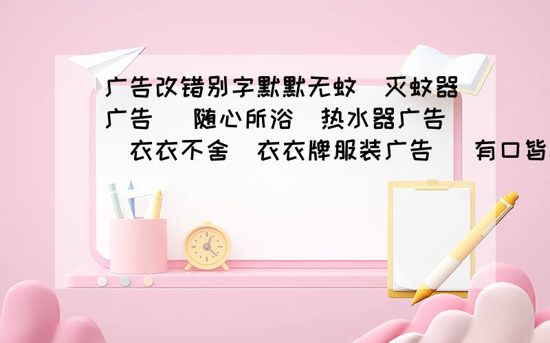 广告改错别字默默无蚊（灭蚊器广告） 随心所浴（热水器广告）衣衣不舍（衣衣牌服装广告） 有口皆杯（磁化杯广告）