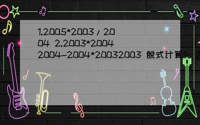 1.2005*2003/2004 2.2003*20042004-2004*20032003 脱式计算1：2005*2003/2004，2 ：2003*20042004-2004*20032003 脱式计算要算式和答案