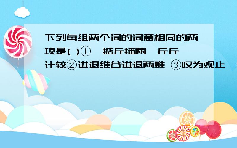 下列每组两个词的词意相同的两项是( )①,掂斤播两,斤斤计较②进退维谷进退两难 ③叹为观止,空前绝后 ④臭名昭著,声 名狼籍 ⑤别具匠心,匠心独运 ⑥屏气凝神,聚精会神 ⑦涉足,涉猎 ⑧怠