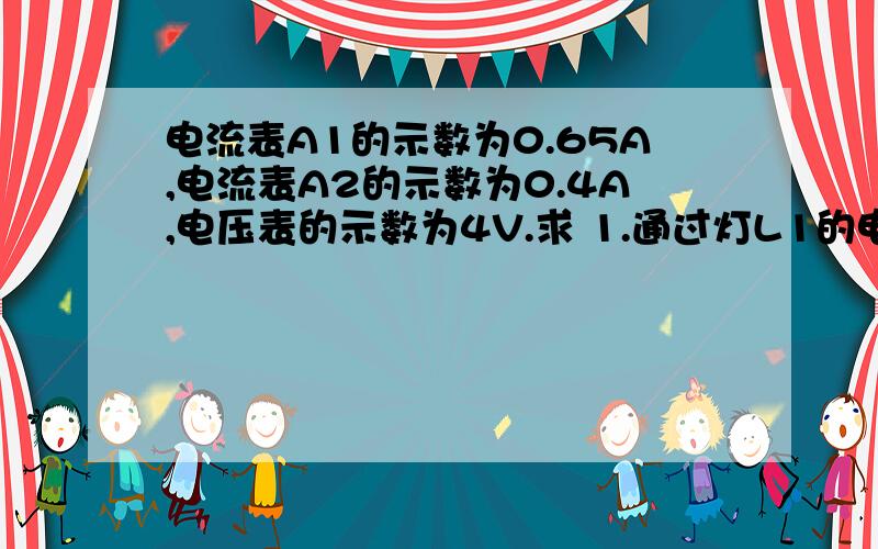 电流表A1的示数为0.65A,电流表A2的示数为0.4A,电压表的示数为4V.求 1.通过灯L1的电流是多少? 2.电源电流表A1的示数为0.65A,电流表A2的示数为0.4A,电压表的示数为4V.求1.通过灯L1的电流是多少?  2.电