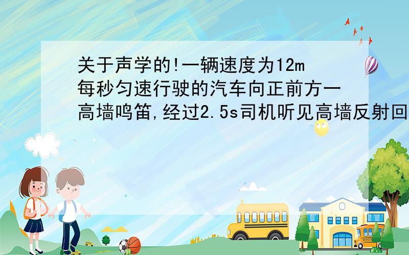 关于声学的!一辆速度为12m每秒匀速行驶的汽车向正前方一高墙鸣笛,经过2.5s司机听见高墙反射回来的回声,求司机听到回声时距高墙有多远?（此时声速为340m每秒）