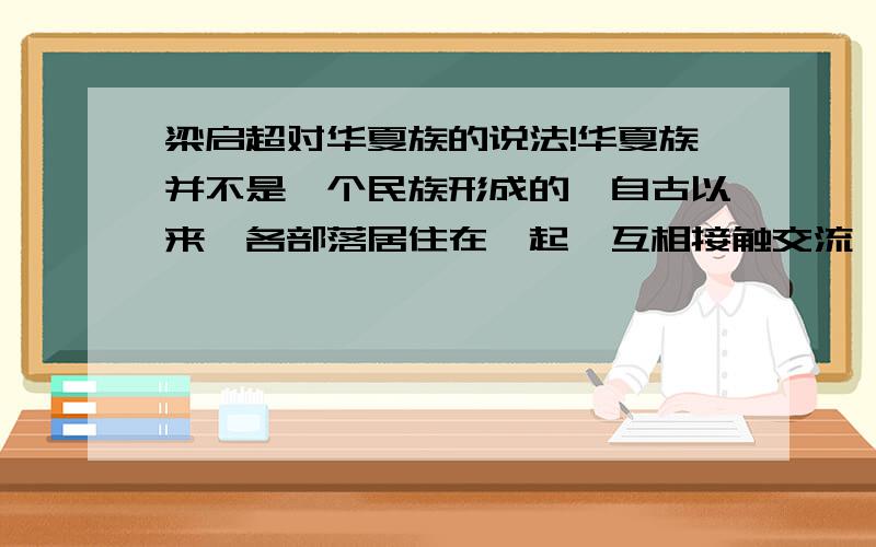 梁启超对华夏族的说法!华夏族并不是一个民族形成的,自古以来,各部落居住在一起,互相接触交流,去小异大同,后世的人称华夏.——梁启超梁启超关于华夏族形成的说法,你是如何理解?