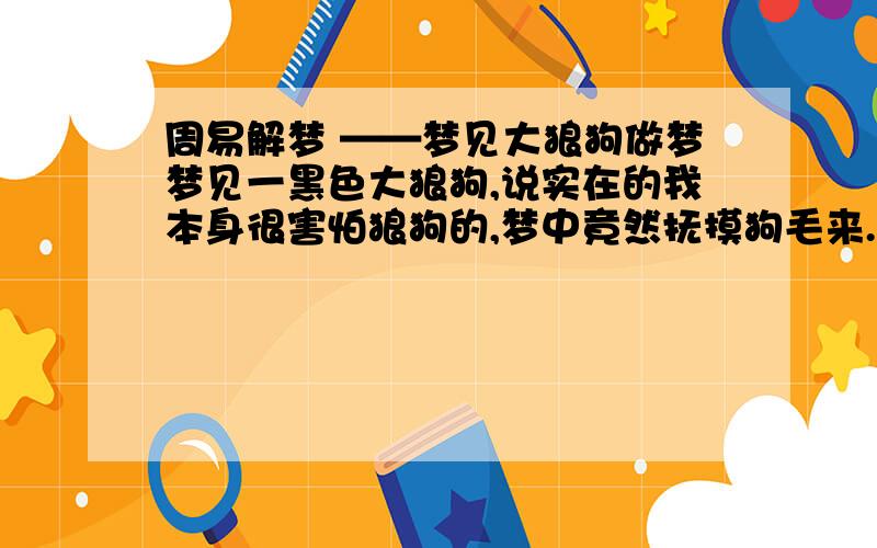 周易解梦 ——梦见大狼狗做梦梦见一黑色大狼狗,说实在的我本身很害怕狼狗的,梦中竟然抚摸狗毛来.那狼狗非常安静的躺下来,享受我的安抚.一会,我跟一个不认识的人说起话来,而这陌生人