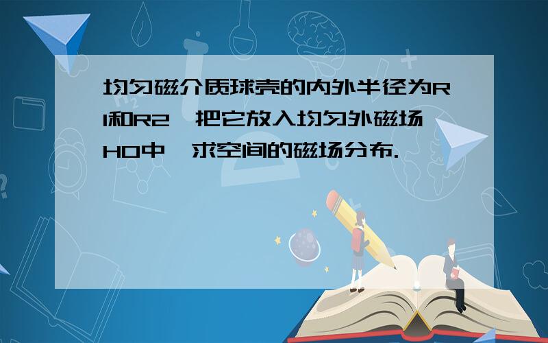 均匀磁介质球壳的内外半径为R1和R2,把它放入均匀外磁场H0中,求空间的磁场分布.