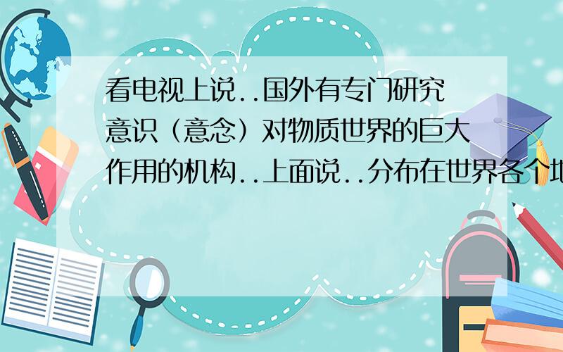 看电视上说..国外有专门研究意识（意念）对物质世界的巨大作用的机构..上面说..分布在世界各个地区..通过汇总.分析研究人类意识对自然的巨大作用（是意念上的作用）..其中他们使用一