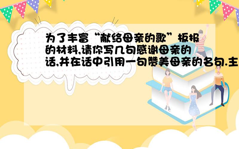 为了丰富“献给母亲的歌”板报的材料,请你写几句感谢母亲的话,并在话中引用一句赞美母亲的名句.主要是要一句赞美母亲的名句。