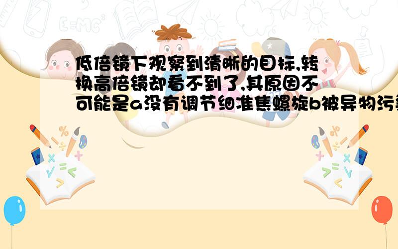 低倍镜下观察到清晰的目标,转换高倍镜却看不到了,其原因不可能是a没有调节细准焦螺旋b被异物污染