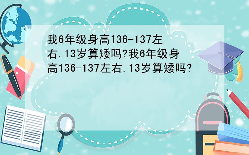 我6年级身高136-137左右.13岁算矮吗?我6年级身高136-137左右.13岁算矮吗?