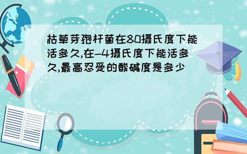 枯草芽孢杆菌在80摄氏度下能活多久,在-4摄氏度下能活多久,最高忍受的酸碱度是多少