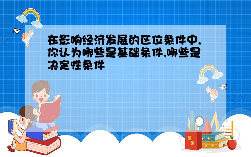 在影响经济发展的区位条件中,你认为哪些是基础条件,哪些是决定性条件