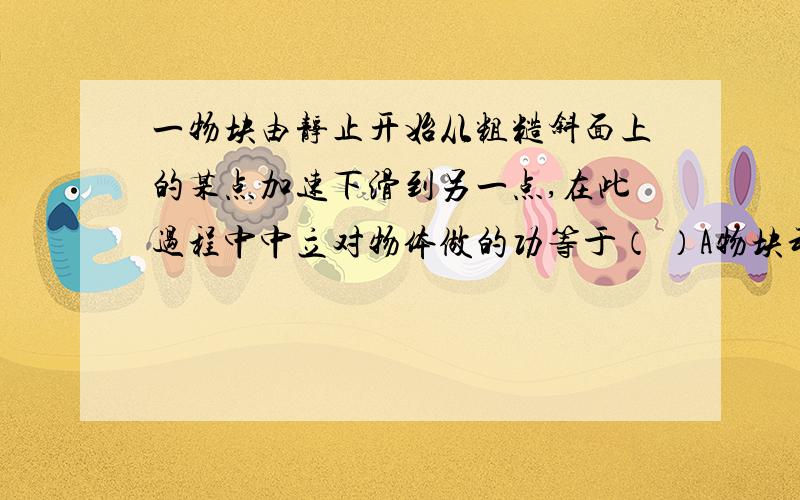 一物块由静止开始从粗糙斜面上的某点加速下滑到另一点,在此过程中中立对物体做的功等于（ ）A物块动能的增加量 B物块重力势能的减少量与物块克服摩擦力做的功之和 C物块重力势能的减