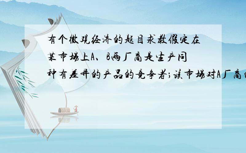 有个微观经济的题目求教假定在某市场上A、B两厂商是生产同种有差异的产品的竞争者；该市场对A厂商的需求曲线为PA＝200－QA,对B厂商的需求曲线为PB＝300－0.5QB；两厂商目前的销售量分别为