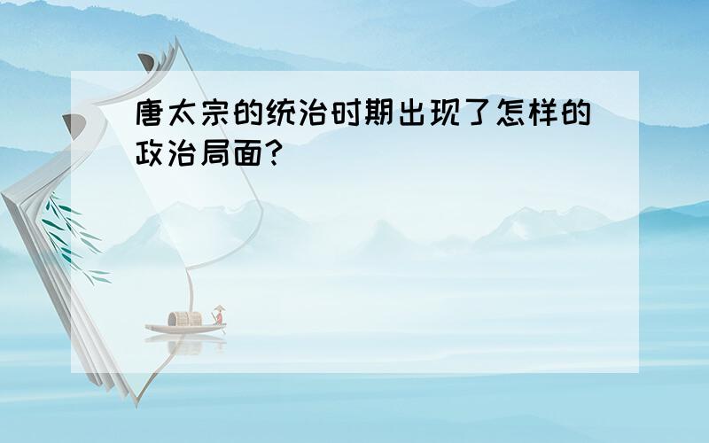 唐太宗的统治时期出现了怎样的政治局面?