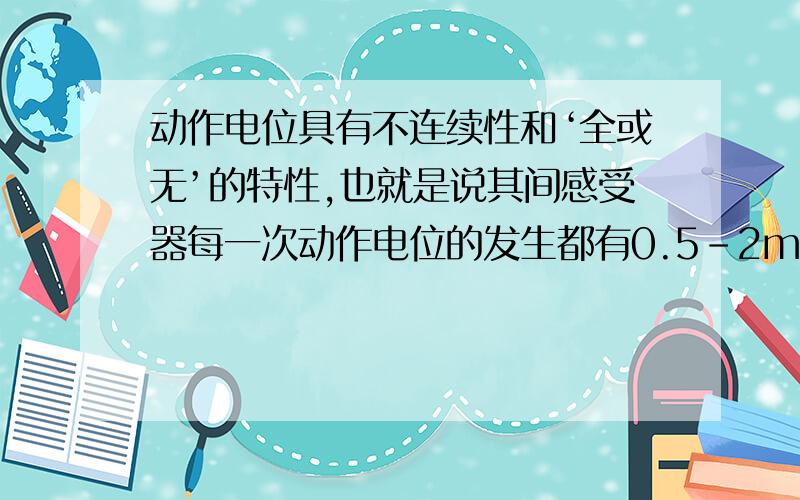 动作电位具有不连续性和‘全或无’的特性,也就是说其间感受器每一次动作电位的发生都有0.5-2ms的时间间隔,当一个刺激持续作用于一个感受器时,感受器就会产生相应的神经冲动频率把刺激