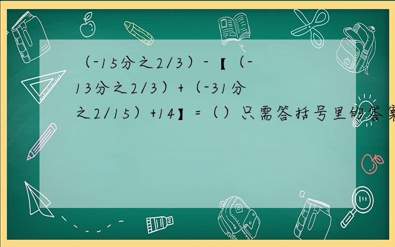 （-15分之2/3）-【（-13分之2/3）+（-31分之2/15）+14】=（）只需答括号里的答案