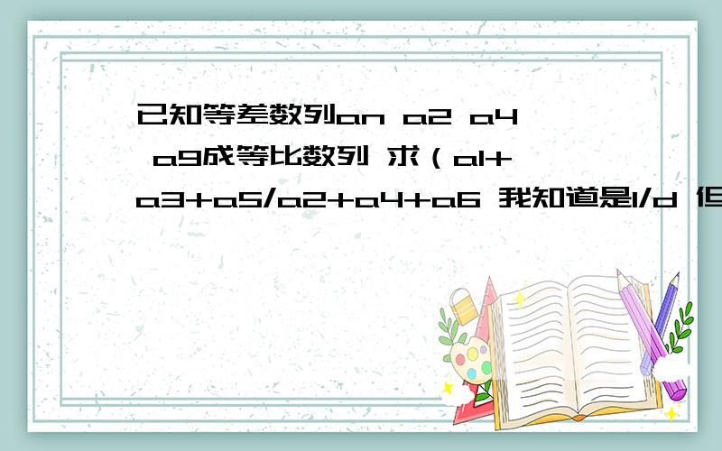 已知等差数列an a2 a4 a9成等比数列 求（a1+a3+a5/a2+a4+a6 我知道是1/d 但d怎么算啊啊