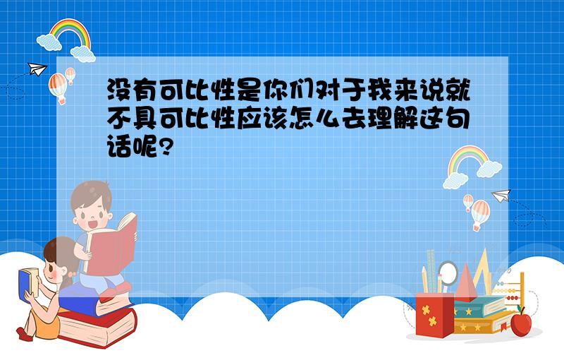 没有可比性是你们对于我来说就不具可比性应该怎么去理解这句话呢?