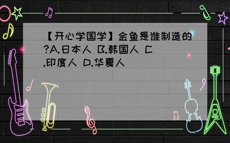 【开心学国学】金鱼是谁制造的?A.日本人 B.韩国人 C.印度人 D.华夏人