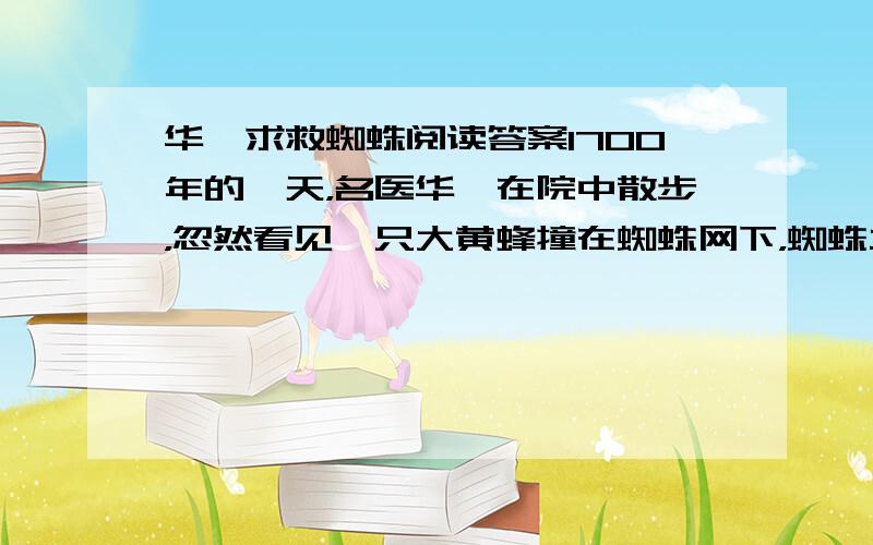 华佗求救蜘蛛阅读答案1700年的一天，名医华佗在院中散步，忽然看见一只大黄蜂撞在蜘蛛网下，蜘蛛立即扑上去。谁知它刚刚接近猎物时，却很快被大黄蜂蜇了一下，立即中毒跌落在地上。