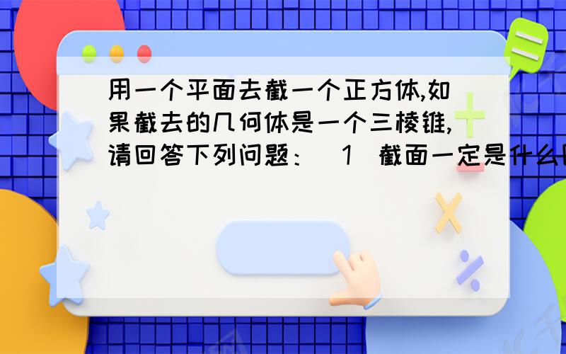 用一个平面去截一个正方体,如果截去的几何体是一个三棱锥,请回答下列问题：（1）截面一定是什么图形?（2）剩下的几何体可能有几个顶点?谢谢!