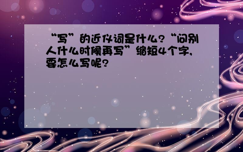 “写”的近仪词是什么?“问别人什么时候再写”缩短4个字,要怎么写呢?