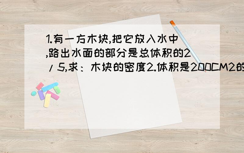 1.有一方木块,把它放入水中,路出水面的部分是总体积的2/5,求：木块的密度2.体积是200CM2的木块浮在水面上,恰好有一半体积没在水中,则此木块的重力多大?木块的密度是多少?3.气球容积为1500M3